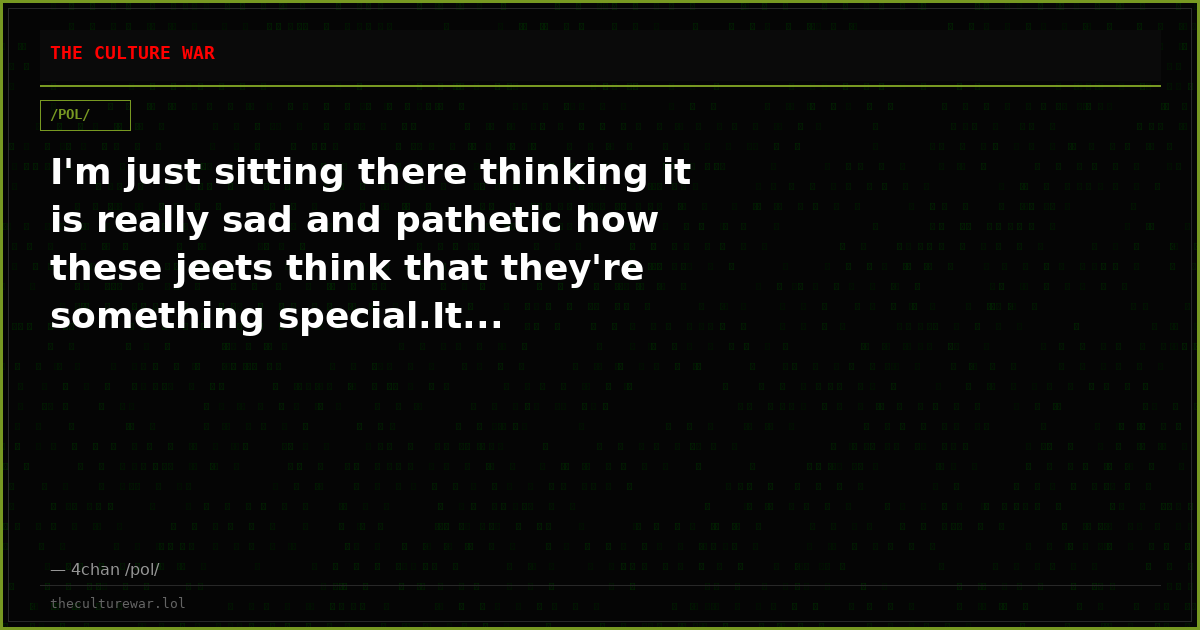 I'm just sitting there thinking it is really sad and pathetic how these jeets think that they're something special.It...