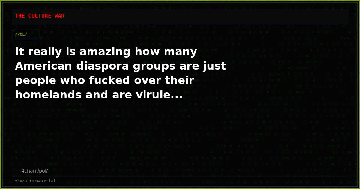 It really is amazing how many American diaspora groups are just people who fucked over their homelands and are virule...