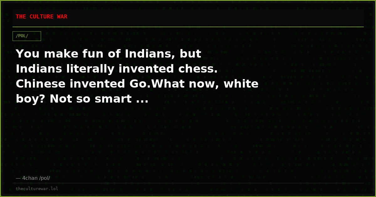 You make fun of Indians, but Indians literally invented chess. Chinese invented Go.What now, white boy? Not so smart ...