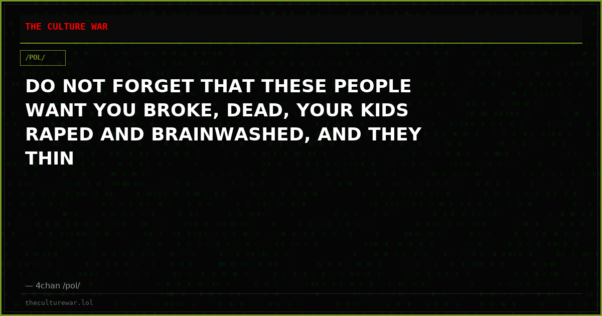 DO NOT FORGET THAT THESE PEOPLE WANT YOU BROKE, DEAD, YOUR KIDS RAPED AND BRAINWASHED, AND THEY THIN