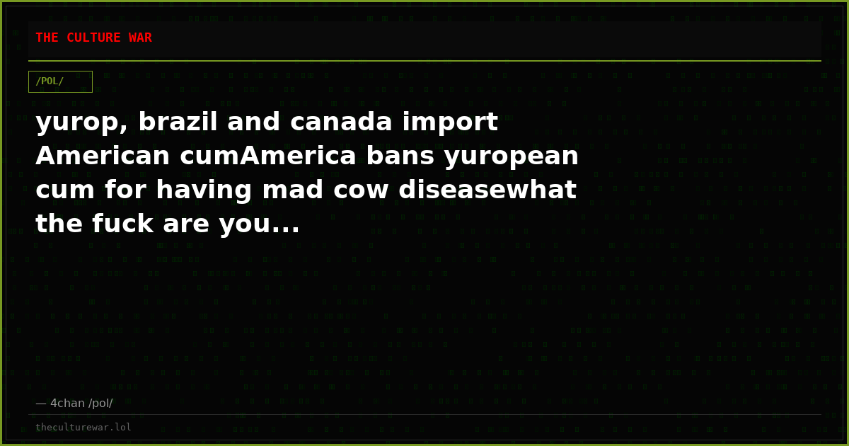 yurop, brazil and canada import American cumAmerica bans yuropean cum for having mad cow diseasewhat the fuck are you...