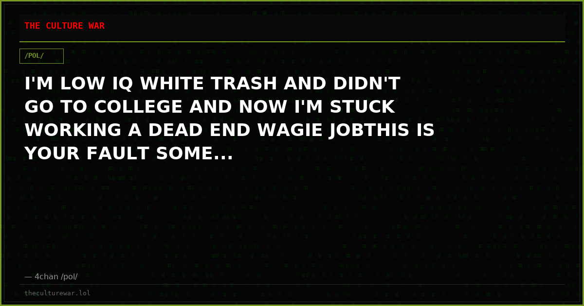 I'M LOW IQ WHITE TRASH AND DIDN'T GO TO COLLEGE AND NOW I'M STUCK WORKING A DEAD END WAGIE JOBTHIS IS YOUR FAULT SOME...