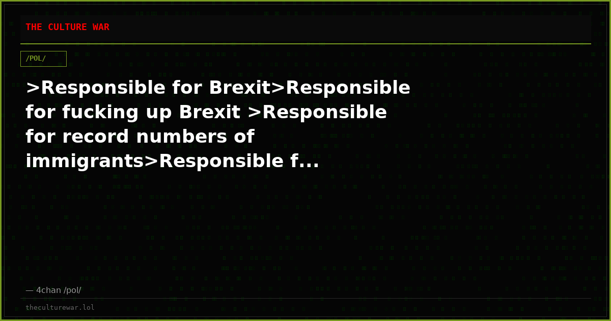 >Responsible for Brexit>Responsible for fucking up Brexit >Responsible for record numbers of immigrants>Responsible f...