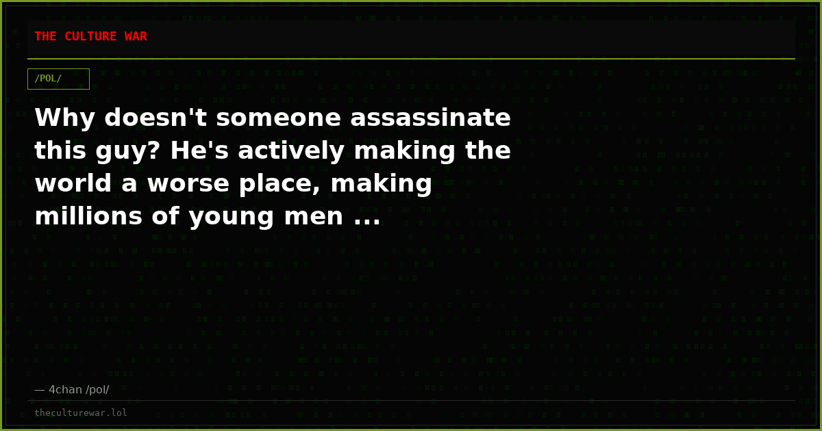 Why doesn't someone assassinate this guy? He's actively making the world a worse place, making millions of young men ...