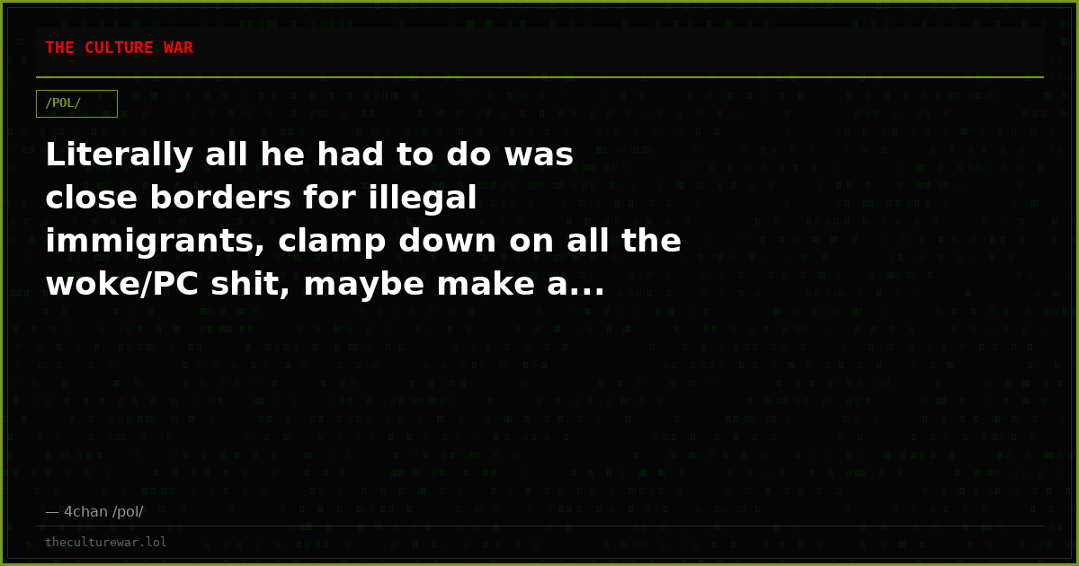 Literally all he had to do was close borders for illegal immigrants, clamp down on all the woke/PC shit, maybe make a...
