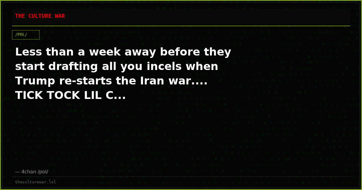 Less than a week away before they start drafting all you incels when Trump re-starts the Iran war.... TICK TOCK LIL C...