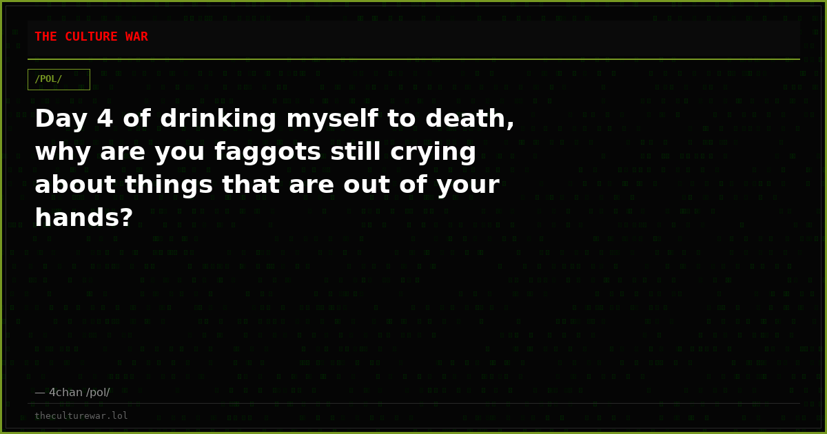 Day 4 of drinking myself to death, why are you faggots still crying about things that are out of your hands?