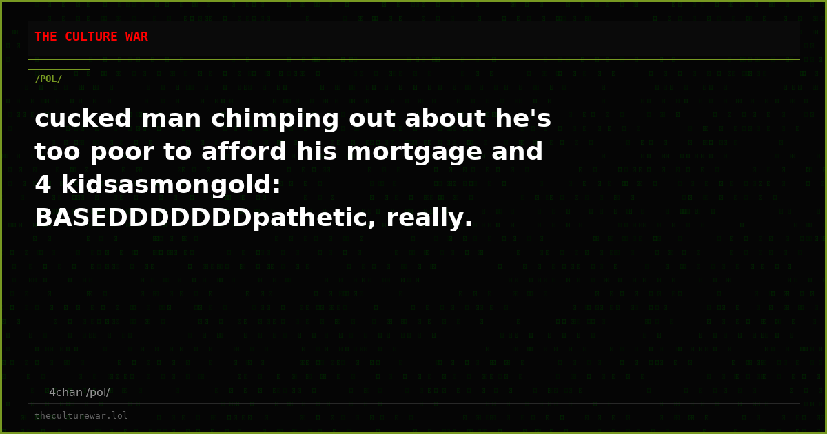cucked man chimping out about he's too poor to afford his mortgage and 4 kidsasmongold: BASEDDDDDDDpathetic, really.