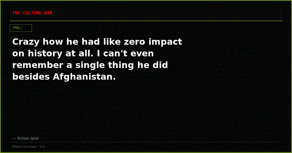 Crazy how he had like zero impact on history at all. I can't even remember a single thing he did besides Afghanistan.