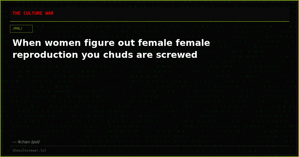 When women figure out female female reproduction you chuds are screwed
