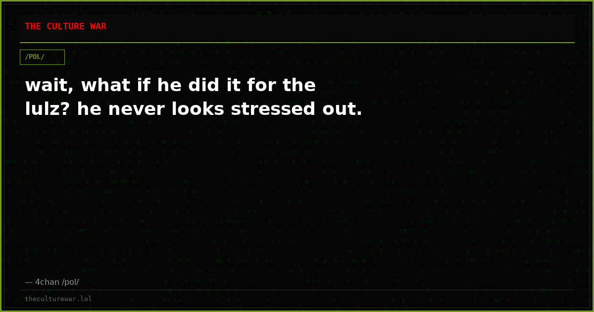 wait, what if he did it for the lulz? he never looks stressed out.