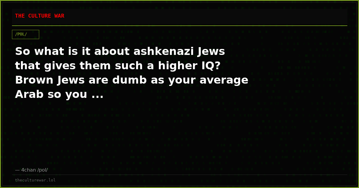 So what is it about ashkenazi Jews that gives them such a higher IQ? Brown Jews are dumb as your average Arab so you ...