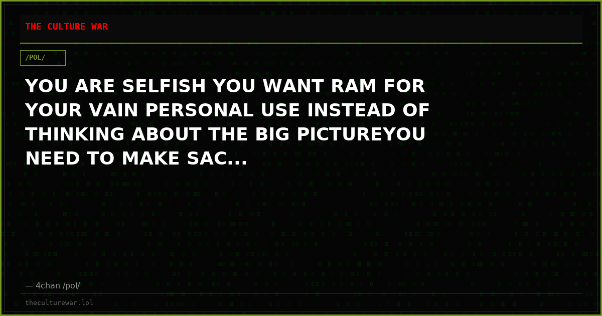 YOU ARE SELFISH YOU WANT RAM FOR YOUR VAIN PERSONAL USE INSTEAD OF THINKING ABOUT THE BIG PICTUREYOU NEED TO MAKE SAC...
