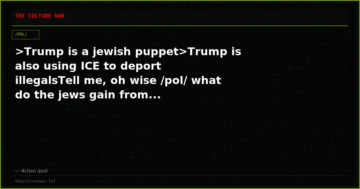 >Trump is a jewish puppet>Trump is also using ICE to deport illegalsTell me, oh wise /pol/ what do the jews gain from...