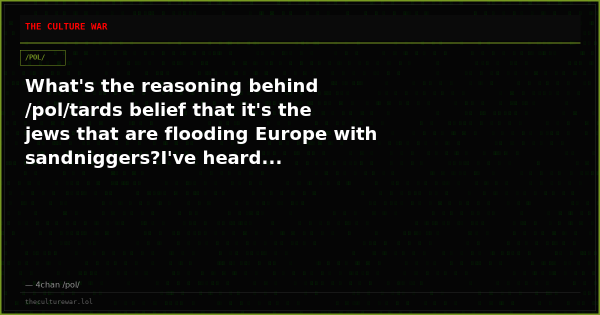 What's the reasoning behind /pol/tards belief that it's the jews that are flooding Europe with sandniggers?I've heard...