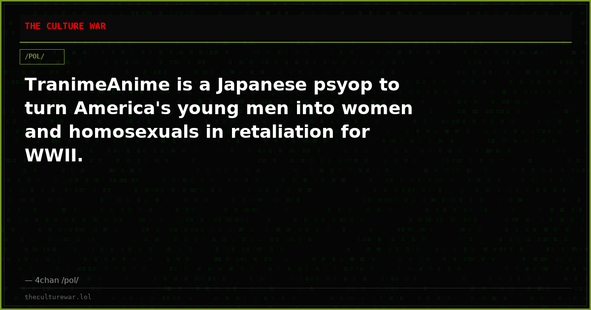 TranimeAnime is a Japanese psyop to turn America's young men into women and homosexuals in retaliation for WWII.