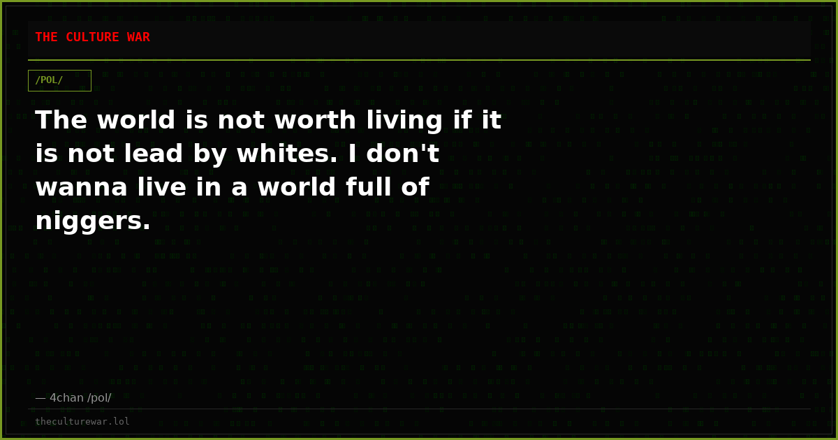 The world is not worth living if it is not lead by whites. I don't wanna live in a world full of niggers.
