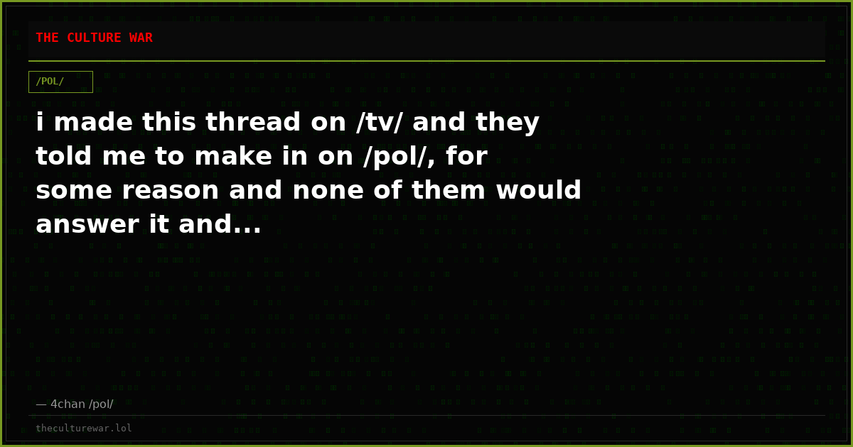 i made this thread on /tv/ and they told me to make in on /pol/, for some reason and none of them would answer it and...
