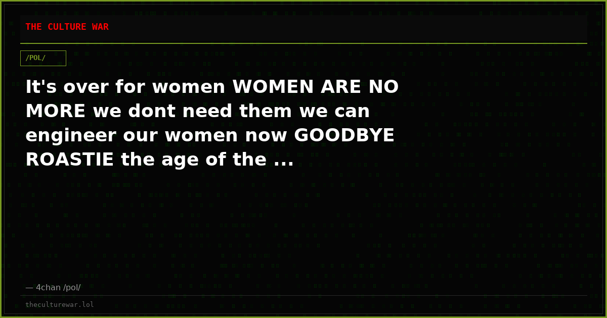 It's over for women WOMEN ARE NO MORE we dont need them we can engineer our women now GOODBYE ROASTIE the age of the ...