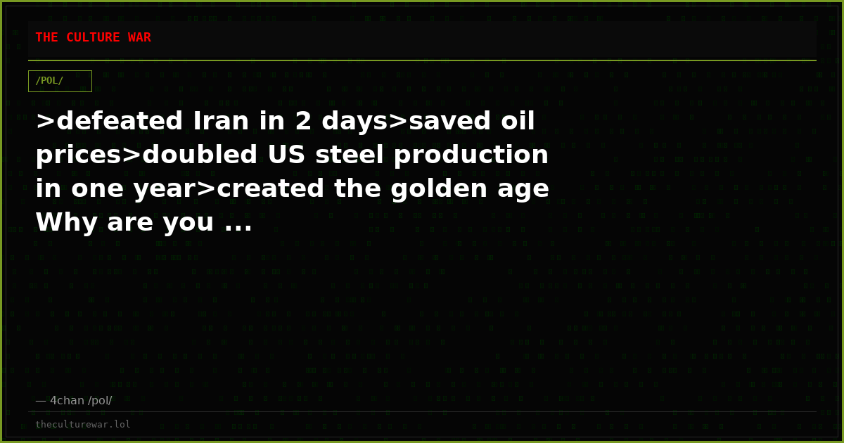 >defeated Iran in 2 days>saved oil prices>doubled US steel production in one year>created the golden age Why are you ...