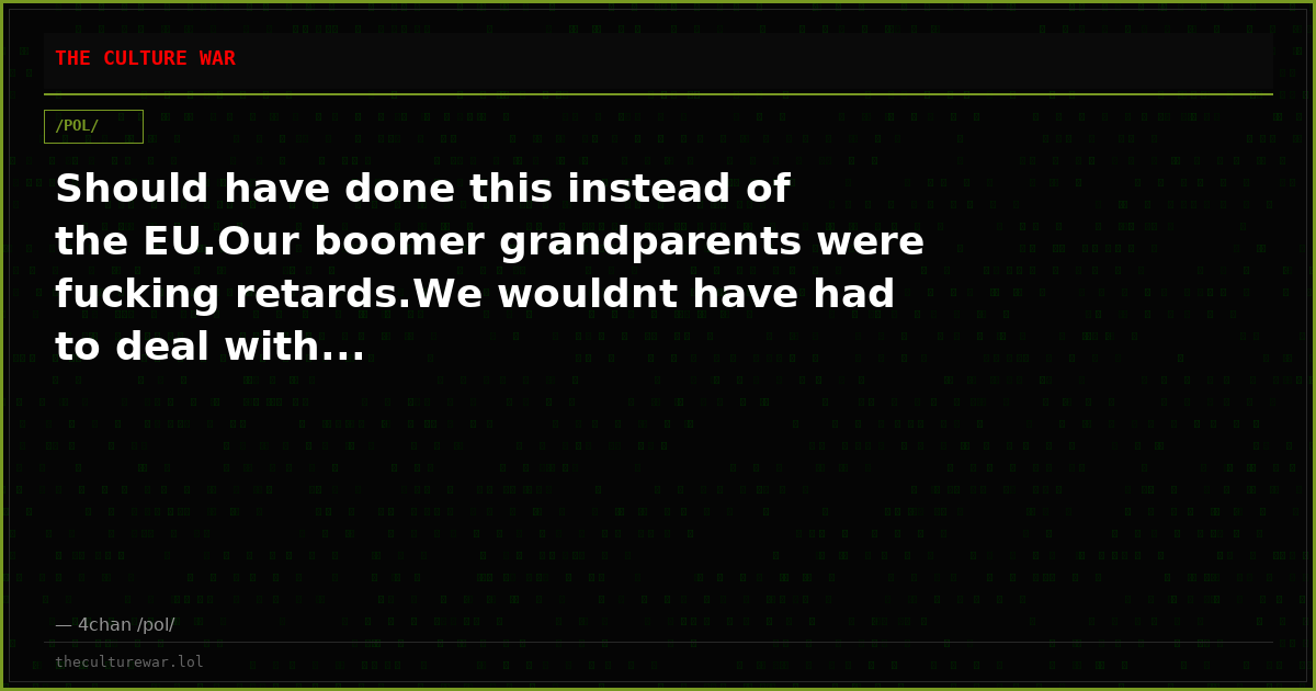 Should have done this instead of the EU.Our boomer grandparents were fucking retards.We wouldnt have had to deal with...