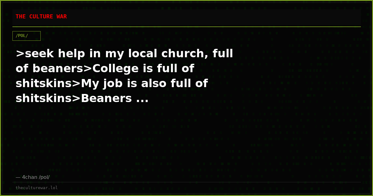>seek help in my local church, full of beaners>College is full of shitskins>My job is also full of shitskins>Beaners ...