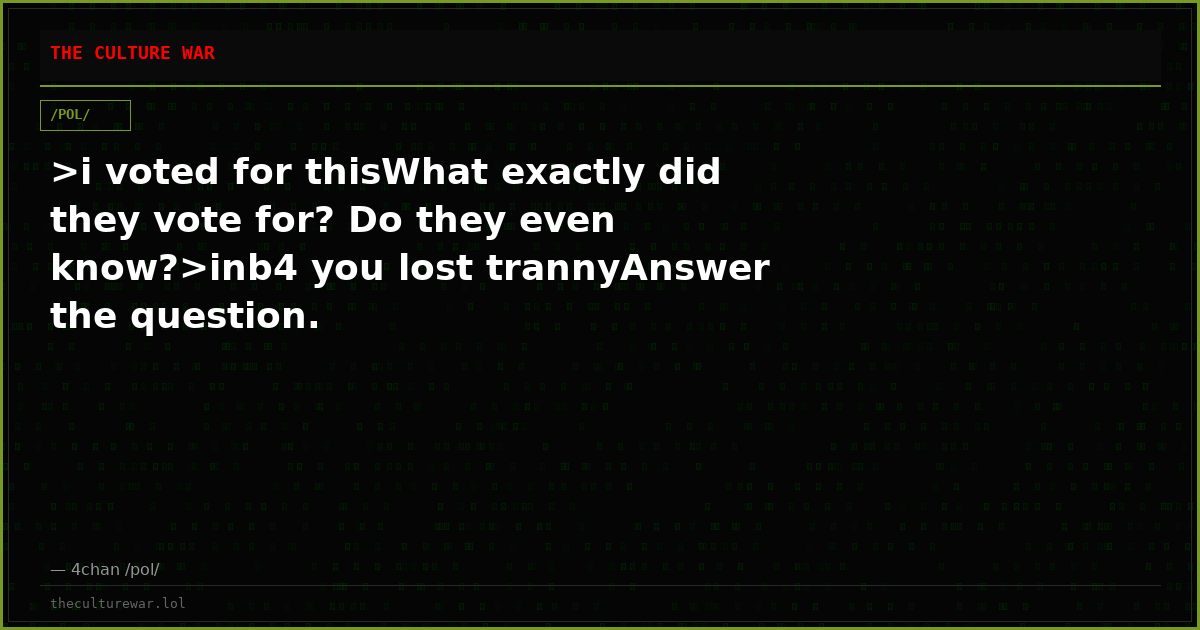 >i voted for thisWhat exactly did they vote for? Do they even know?>inb4 you lost trannyAnswer the question.