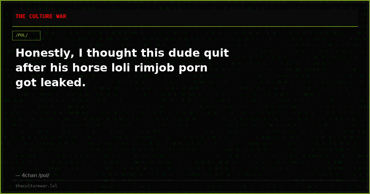 Honestly, I thought this dude quit after his horse loli rimjob porn got leaked.