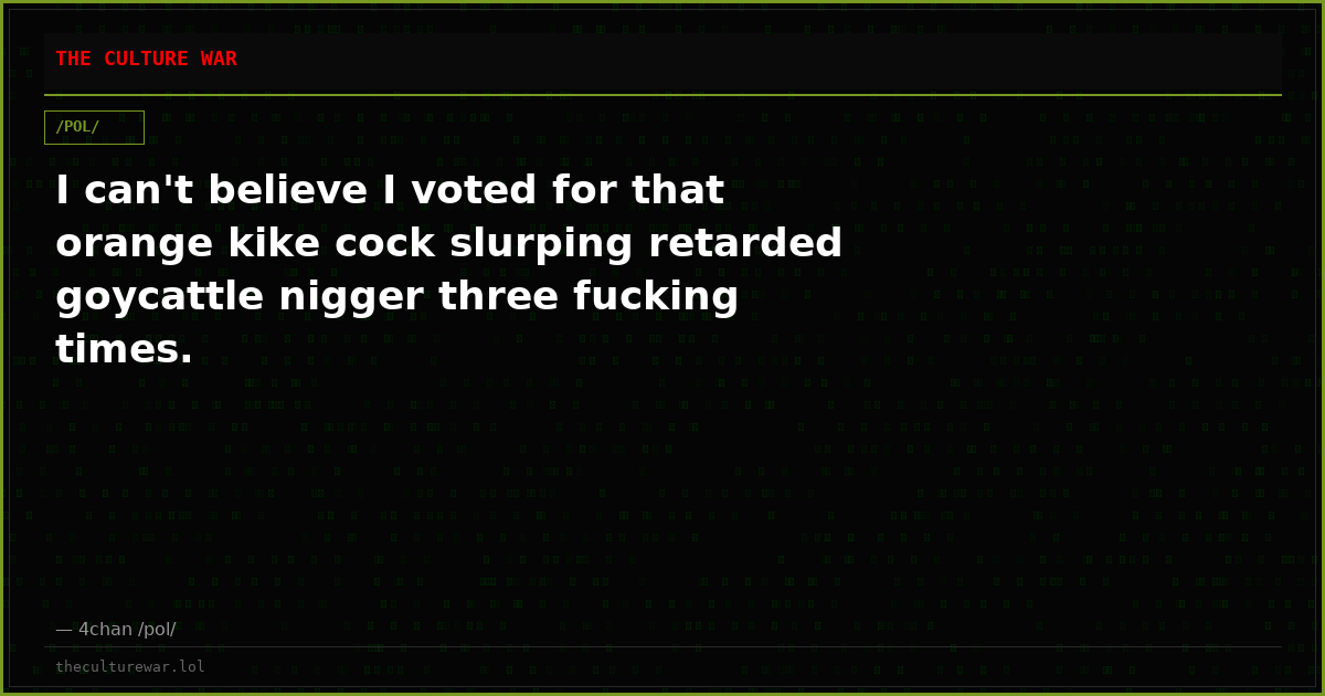 I can't believe I voted for that orange kike cock slurping retarded goycattle nigger three fucking times.