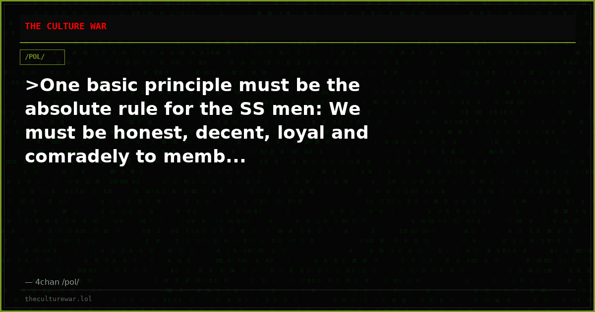 >One basic principle must be the absolute rule for the SS men: We must be honest, decent, loyal and comradely to memb...