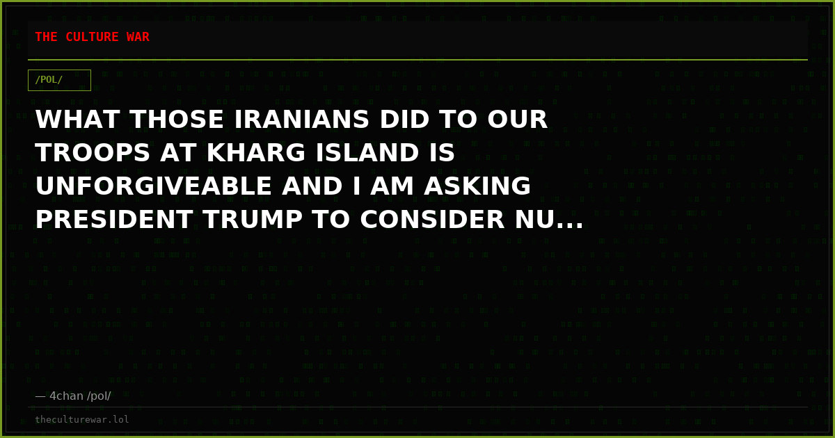 WHAT THOSE IRANIANS DID TO OUR TROOPS AT KHARG ISLAND IS UNFORGIVEABLE AND I AM ASKING PRESIDENT TRUMP TO CONSIDER NU...