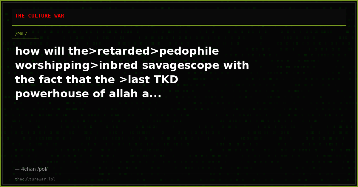 how will the>retarded>pedophile worshipping>inbred savagescope with the fact that the >last TKD powerhouse of allah a...