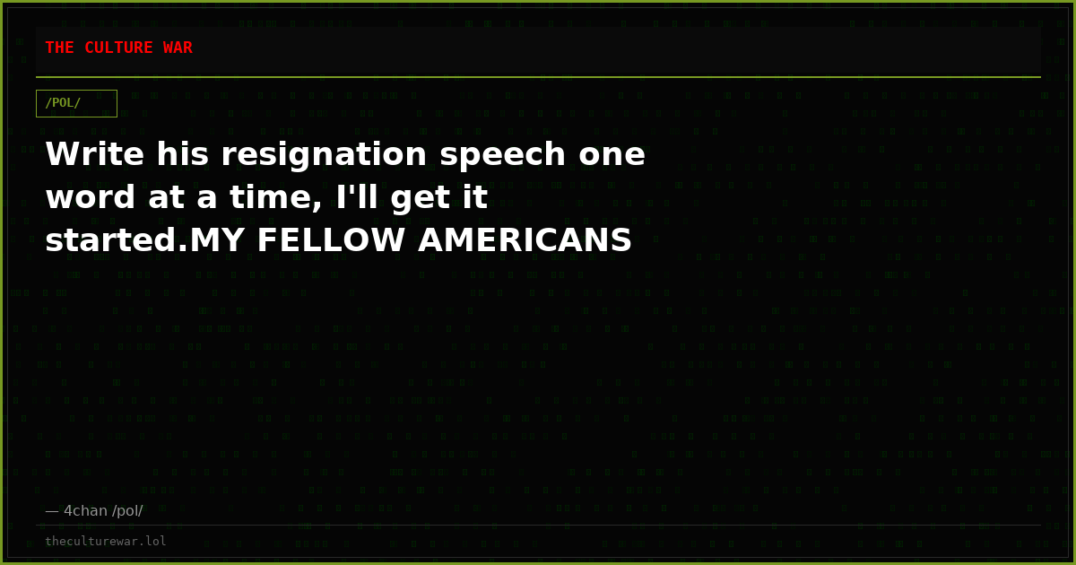 Write his resignation speech one word at a time, I'll get it started.MY FELLOW AMERICANS