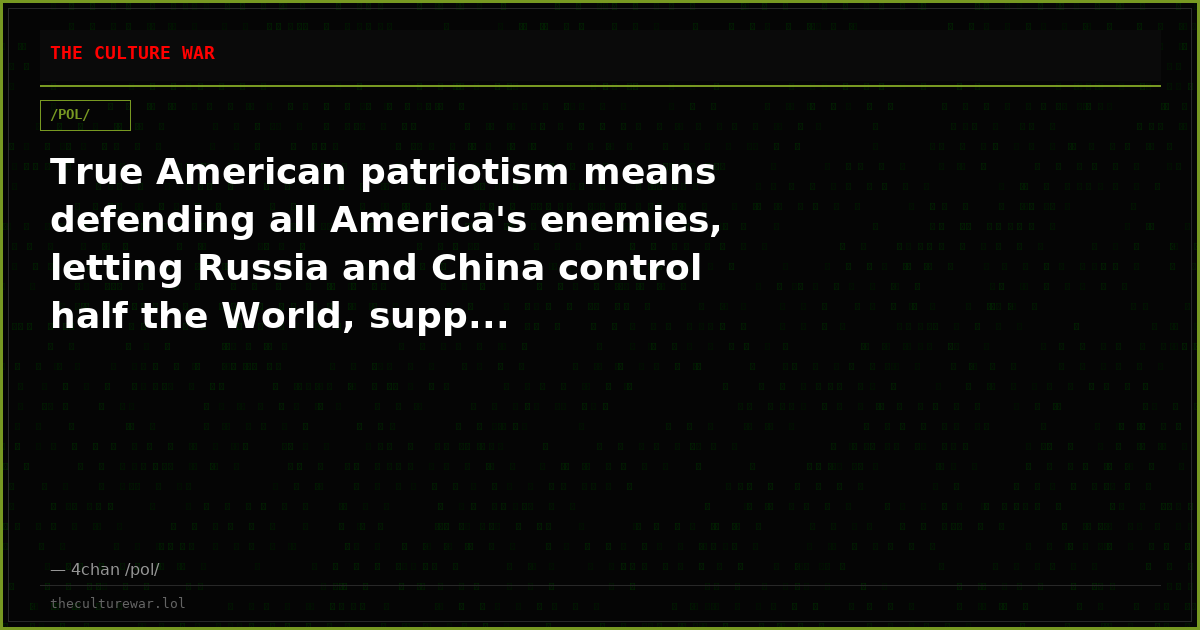True American patriotism means defending all America's enemies, letting Russia and China control half the World, supp...