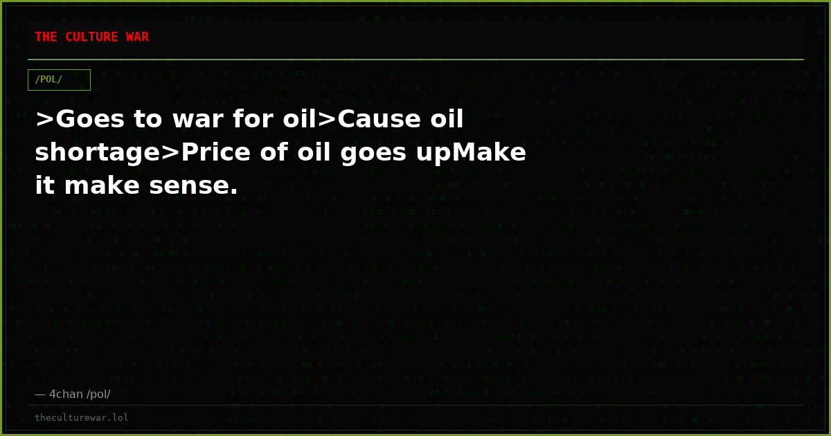 >Goes to war for oil>Cause oil shortage>Price of oil goes upMake it make sense.