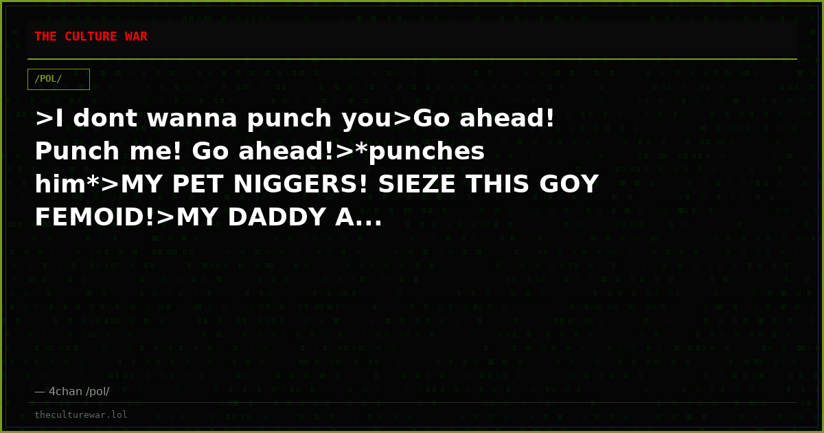 >I dont wanna punch you>Go ahead! Punch me! Go ahead!>*punches him*>MY PET NIGGERS! SIEZE THIS GOY FEMOID!>MY DADDY A...