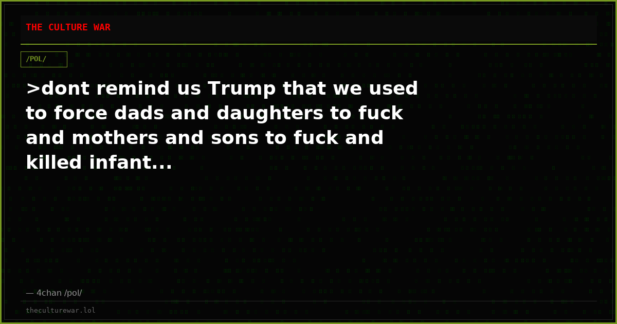 >dont remind us Trump that we used to force dads and daughters to fuck and mothers and sons to fuck and killed infant...