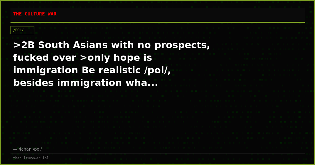 >2B South Asians with no prospects, fucked over >only hope is immigration Be realistic /pol/, besides immigration wha...