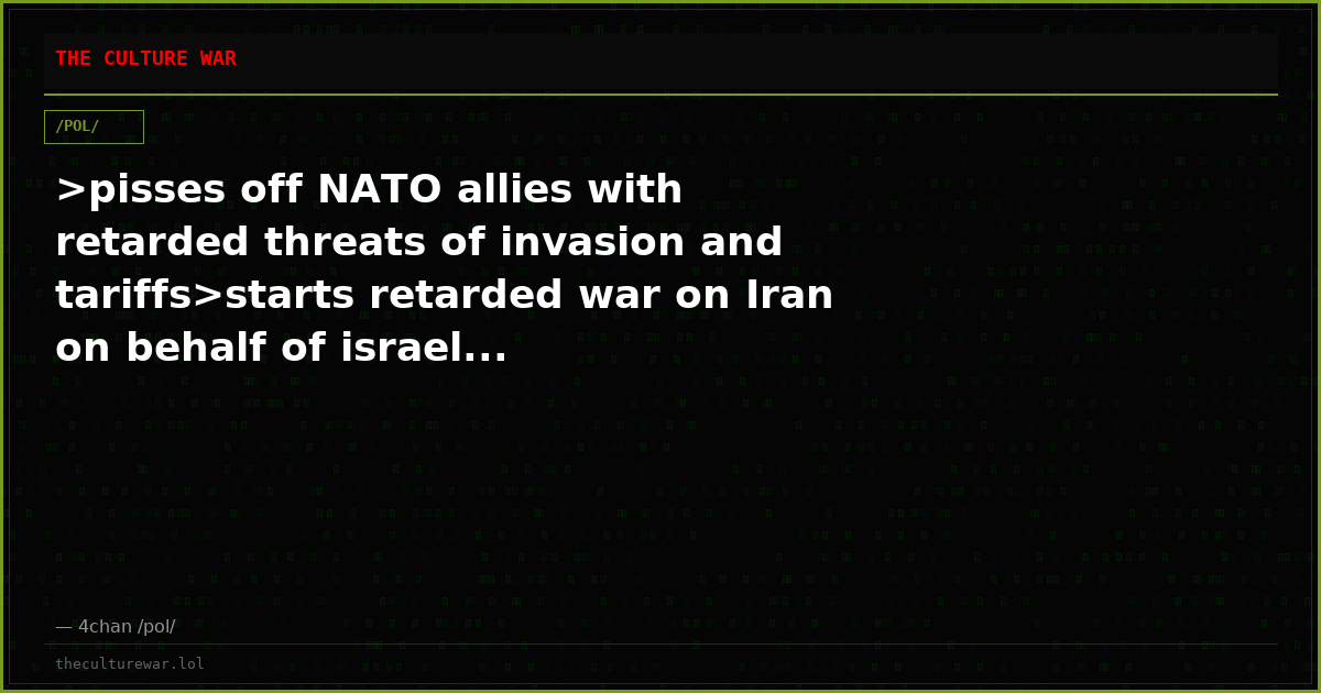 >pisses off NATO allies with retarded threats of invasion and tariffs>starts retarded war on Iran on behalf of israel...