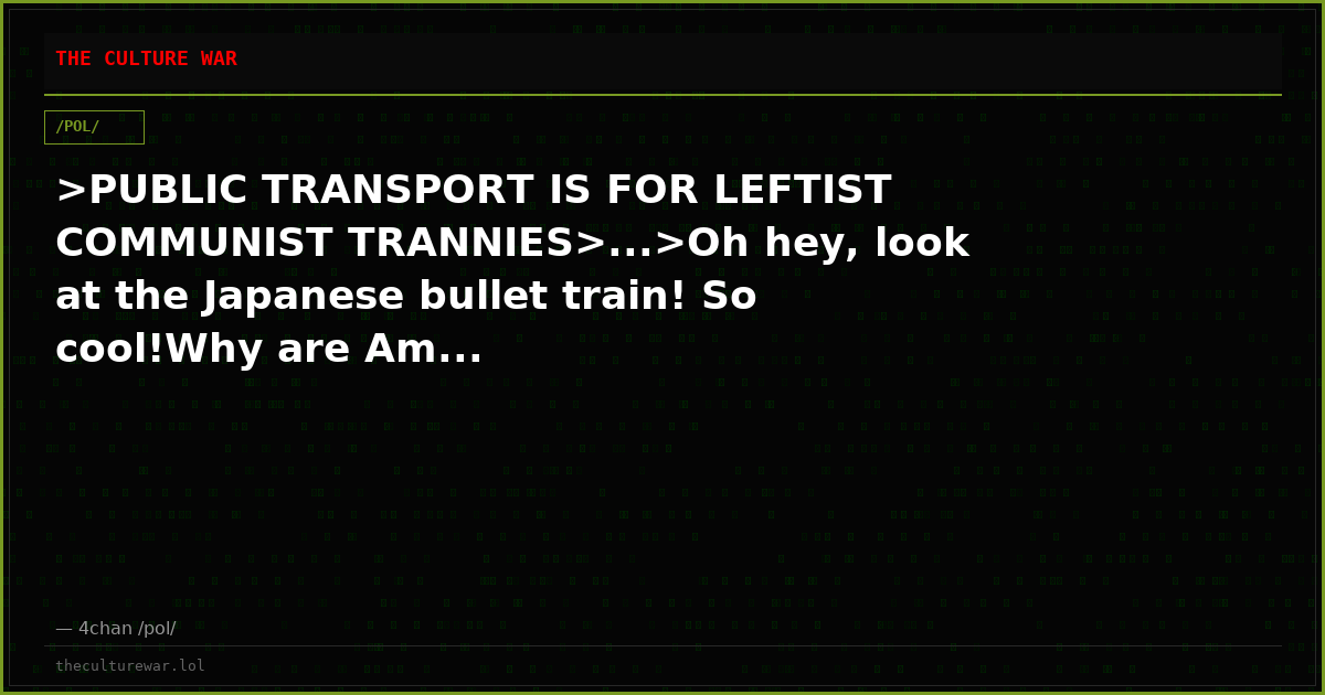 >PUBLIC TRANSPORT IS FOR LEFTIST COMMUNIST TRANNIES>...>Oh hey, look at the Japanese bullet train! So cool!Why are Am...