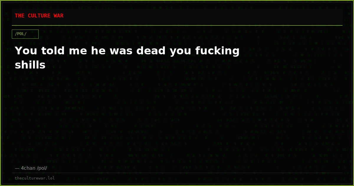 You told me he was dead you fucking shills