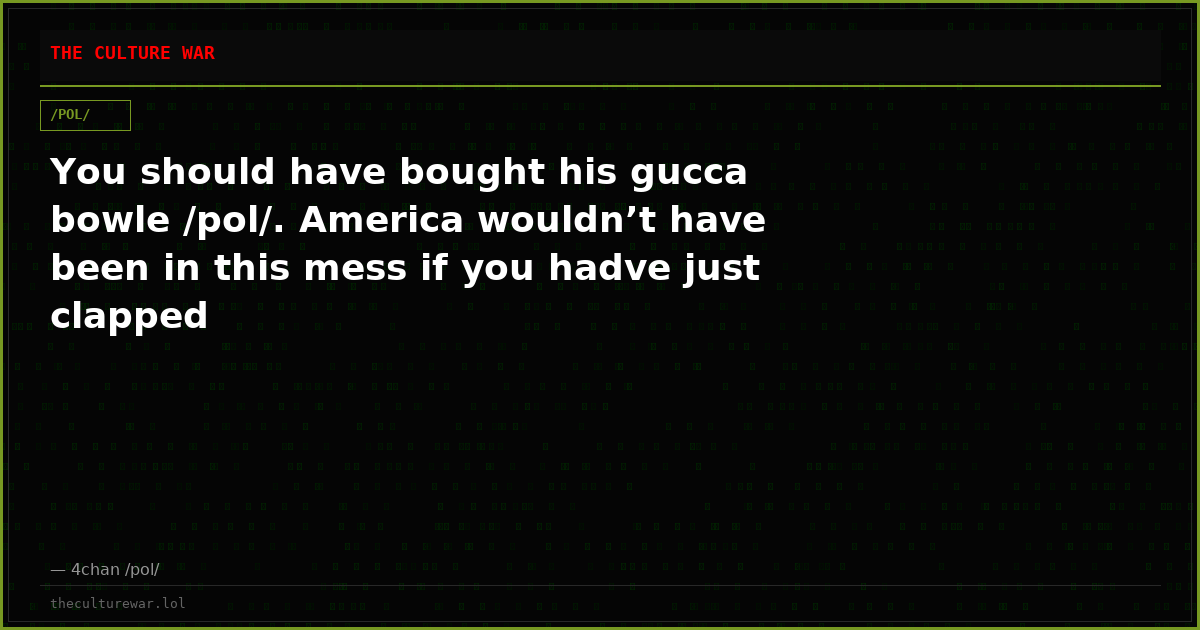 You should have bought his gucca bowle /pol/. America wouldn’t have been in this mess if you hadve just clapped