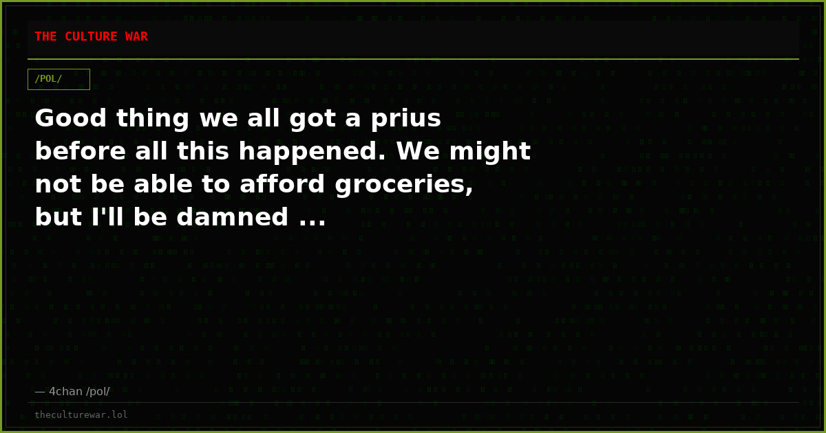 Good thing we all got a prius before all this happened. We might not be able to afford groceries, but I'll be damned ...