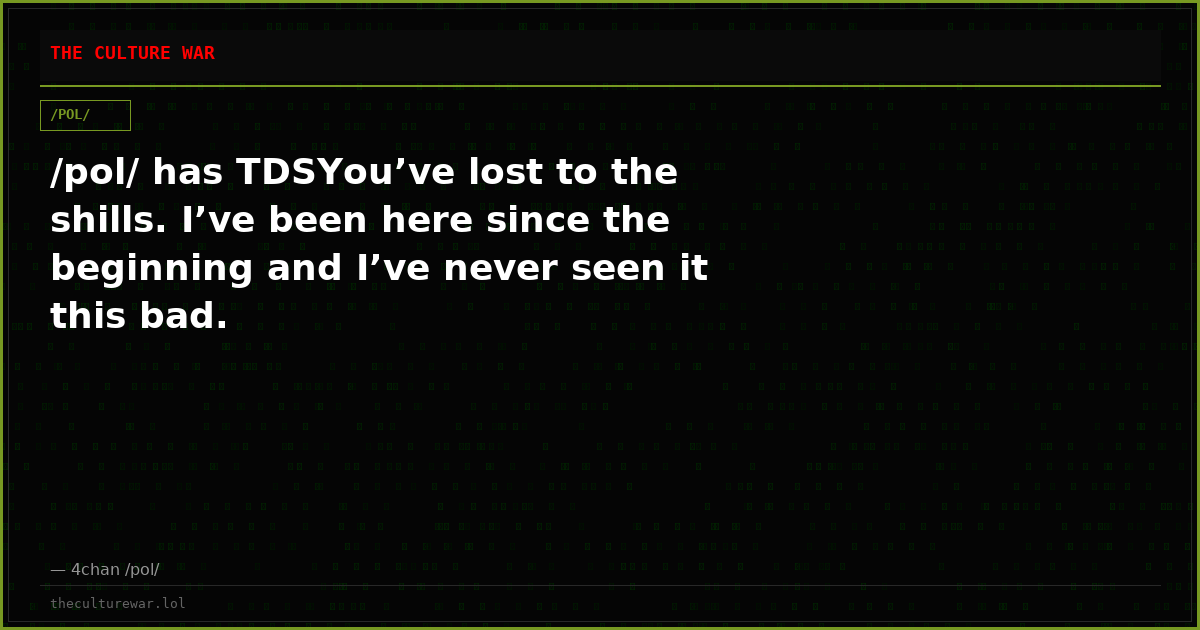 /pol/ has TDSYou’ve lost to the shills. I’ve been here since the beginning and I’ve never seen it this bad.