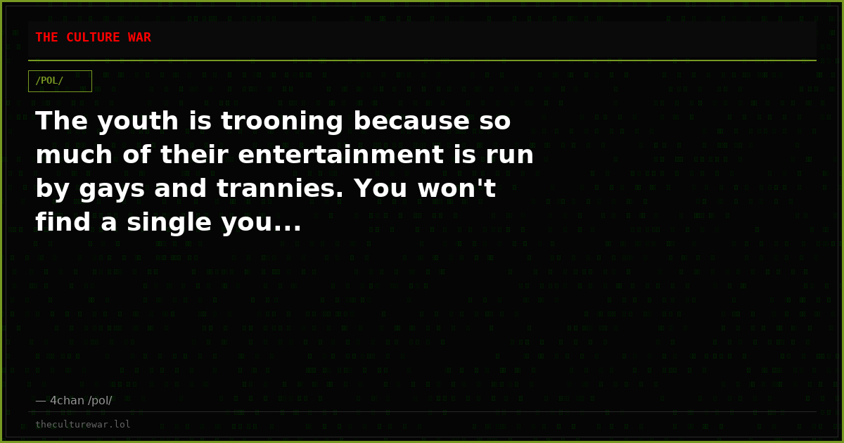 The youth is trooning because so much of their entertainment is run by gays and trannies. You won't find a single you...
