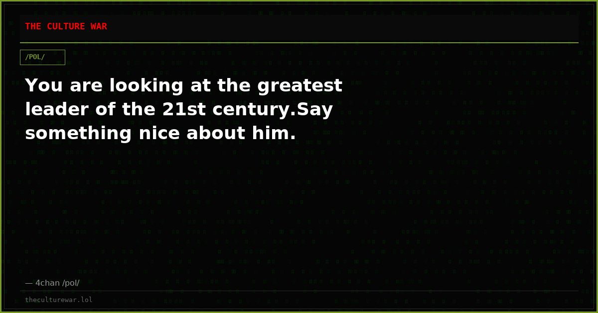 You are looking at the greatest leader of the 21st century.Say something nice about him.