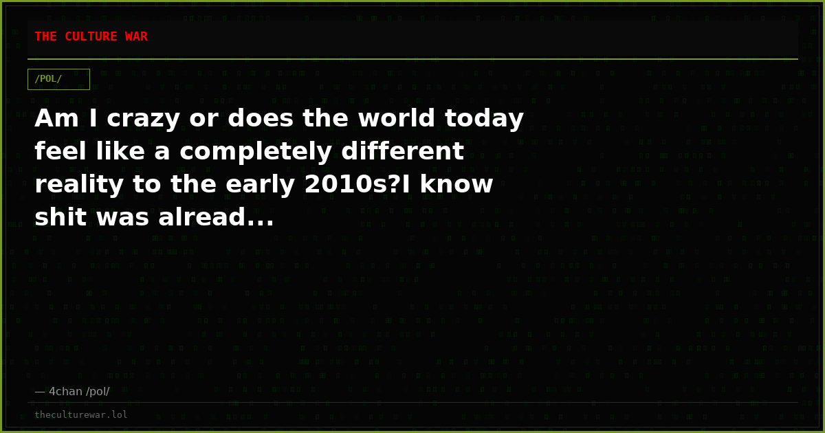 Am I crazy or does the world today feel like a completely different reality to the early 2010s?I know shit was alread...