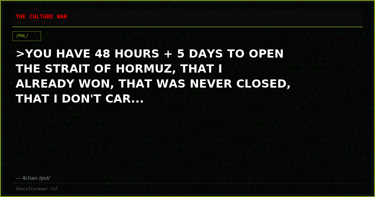 >YOU HAVE 48 HOURS + 5 DAYS TO OPEN THE STRAIT OF HORMUZ, THAT I ALREADY WON, THAT WAS NEVER CLOSED, THAT I DON'T CAR...