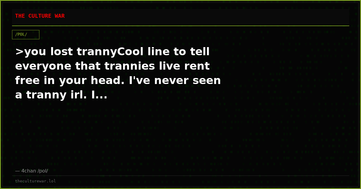 >you lost trannyCool line to tell everyone that trannies live rent free in your head. I've never seen a tranny irl. I...