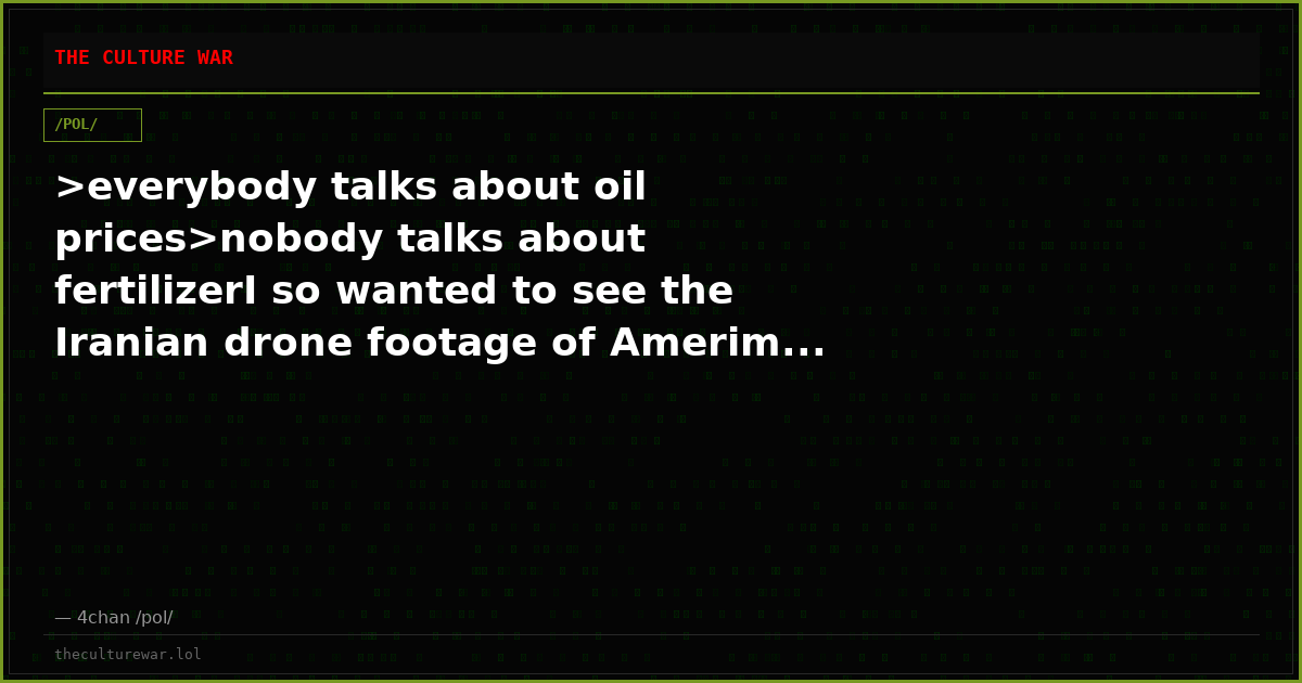 >everybody talks about oil prices>nobody talks about fertilizerI so wanted to see the Iranian drone footage of Amerim...